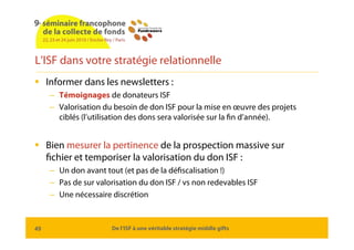 L’ISF dans votre stratégie relationnelle
 Informer dans les newsletters :
     – Témoignages de donateurs ISF
     – Valo...