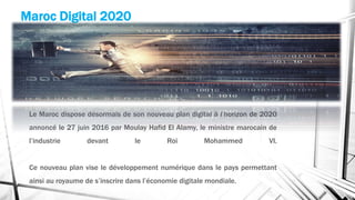 Le Maroc dispose désormais de son nouveau plan digital à l’horizon de 2020
annoncé le 27 juin 2016 par Moulay Hafid El Alamy, le ministre marocain de
l’industrie devant le Roi Mohammed VI.
Ce nouveau plan vise le développement numérique dans le pays permettant
ainsi au royaume de s’inscrire dans l’économie digitale mondiale.
Maroc Digital 2020
 
