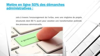 Mettre en ligne 50% des démarches
administratives :
cela à travers l’encouragement de l’e-Gov, avec une vingtaine de projets
structurels dont 80 % ayant pour vocation une transformation profonde
des processus administratifs.
 
