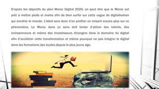 D’après les objectifs du plan Maroc Digital 2020, on peut dire que le Maroc est
prêt à mettre pieds et mains afin de bien surfer sur cette vague de digitalisation
qui envahie le monde. L’idéal sera donc d’en profiter en misant encore plus sur ce
phénomène. Le Maroc dans ce sens doit tenter d’attirer des talents, des
entrepreneurs et même des investisseurs étrangers dans le domaine du digital
afin d’accélérer cette transformation et même pourquoi ne pas intégrer le digital
dans les formations des écoles depuis le plus jeune âge.
 