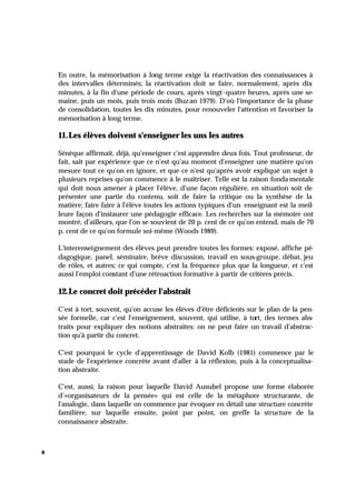 8
En outre, la mémorisation à long terme exige la réactivation des connaissances à
des intervalles déterminés; la réactivation doit se faire, normalement, après dix
minutes, à la fin d'une période de cours, après vingt-quatre heures, après une se-
maine, puis un mois, puis trois mois (Buzan 1979). D'où l'importance de la phase
de consolidation, toutes les dix minutes, pour renouveler l'attention et favoriser la
mémorisation à long terme.
11.Les élèves doivent s'enseigner les uns les autres
Sénèque affirmait, déjà, qu'enseigner c'est apprendre deux fois. Tout professeur, de
fait, sait par expérience que ce n'est qu'au moment d'enseigner une matière qu'on
mesure tout ce qu'on en ignore, et que ce n'est qu'après avoir expliqué un sujet à
plusieurs reprises qu'on commence à le maîtriser. Telle est la raison fonda mentale
qui doit nous amener à placer l'élève, d'une façon régulière, en situation soit de
présenter une partie du contenu, soit de faire la critique ou la synthèse de la
matière; faire faire à l'élève toutes les actions typiques d'un enseignant est la meil-
leure façon d'instaurer une pédagogie efficace. Les recherches sur la mémoire ont
montré, d'ailleurs, que l'on se souvient de 20 p. cent de ce qu'on entend, mais de 70
p. cent de ce qu'on formule soi-même (Woods 1989).
L'interenseignement des élèves peut prendre toutes les formes: exposé, affiche pé-
dagogique, panel, séminaire, brève discussion, travail en sous-groupe, débat, jeu
de rôles, et autres; ce qui compte, c'est la fréquence plus que la longueur, et c'est
aussi l'emploi constant d'une rétroaction formative à partir de critères précis.
12.Le concret doit précéder l'abstrait
C'est à tort, souvent, qu'on accuse les élèves d'être déficients sur le plan de la pen-
sée formelle, car c'est l'enseignement, souvent, qui utilise, à tort, des termes abs-
traits pour expliquer des notions abstraites: on ne peut faire un travail d'abstrac-
tion qu'à partir du concret.
C'est pourquoi le cycle d'apprentissage de David Kolb (1981) commence par le
stade de l'expérience concrète avant d'aller à la réflexion, puis à la conceptualisa-
tion abstraite.
C'est, aussi, la raison pour laquelle David Ausubel propose une forme élaborée
d’«organisateurs de la pensée» qui est celle de la métaphore structurante, de
l'analogie, dans laquelle on commence par évoquer en détail une structure concrète
familière, sur laquelle ensuite, point par point, on greffe la structure de la
connaissance abstraite.
 