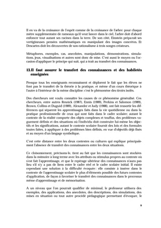 9
Il en va de la croissance de l'esprit comme de la croissance de l'arbre: pour chaque
mètre supplémentaire de rameaux qu'il veut lancer dans le ciel, l'arbre doit d'abord
enfoncer tout autant ses racines dans la terre. De son côté, Einstein préparait ses
vertigineuses pensées mathématiques en manipulant des images concrètes. Et
Descartes doit les découvertes de son rationalisme à trois songes créateurs.
Métaphores, exemples, cas, anecdotes, manipulations, démonstrations, simula-
tions, jeux, visualisations et autres sont donc de mise. C'est aussi le moyen ou l'oc-
casion d'appliquer le principe qui suit, qui a trait au transfert des connaissances.
13.Il faut assurer le transfert des connaissances et des habiletés
enseignées
Presque tous les enseignants reconnaissent et déplorent le fait que les élèves ne
font pas le transfert de la théorie à la pratique, et même d'un cours théorique à
l'autre à l'intérieur de la même discipline: c'est le phénomène des tiroirs isolés.
Des chercheurs ont voulu connaître les causes de ce phénomène généralisé. Ces
chercheurs, entre autres Resnick (1987), Ennis (1989), Perkins et Salomon (1989),
Brown, Collins et Duguid (1989), Alexander et Judy (1988), ont fait ressortir les dif-
férences qui séparent les apprentissages faits dans la vie quotidienne ou dans la
pratique professionnelle de ceux qui sont faits dans le cadre scolaire; autant le
contexte de la réalité comporte des objets complexes et touffus, des problèmes va-
guement définis et des situations où l'individu doit construire lui-même les objec-
tifs et les significations, autant le contexte scolaire fournit des lois et des formules
toutes faites, à appliquer à des problèmes bien définis, en vue d'objectifs déjà fixés
et au moyen d'un langage symbolique.
C'est cette distance entre les deux contextes ou cultures qui explique principale-
ment l'absence de transfert des connaissances entre les deux situations.
Ce cloisonnement, précisons-le, tient au fait que les connaissances sont stockées
dans la mémoire à long terme avec les attributs ou stimulus propres au contexte où
s'est fait l'apprentissage, et que le repérage ultérieur des connaissances n'aura pas
lieu s'il n'y a pas de liens entre le cadre réel et le cadre scolaire initial. Il existe
cependant une solution à la difficulté évoquée : elle consiste à insérer dans le
contexte de l'apprentissage scolaire le plus d'éléments possible des futurs contextes
d'application, de façon à favoriser le transfert des connaissances dans le processus
même d'apprentissage et de mémorisation.
A un niveau que l'on pourrait qualifier de minimal, le professeur utilisera des
exemples, des applications, des anecdotes, des descriptions, des simulations, des
mises en situation ou tout autre procédé pédagogique permettant d'évoquer, le
 