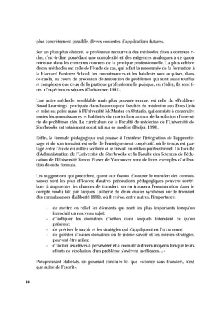 10
plus concrètement possible, divers contextes d'applications futures.
Sur un plan plus élaboré, le professeur recourra à des méthodes dites à contexte ri-
che, c'est-à-dire possédant une complexité et des exigences analogues à ce qu'on
retrouve dans les contextes concrets de la pratique professionnelle. La plus célèbre
de ces méthodes est celle de l'étude de cas, qui a fait la renommée de la formation à
la Harvard Business School; les connaissances et les habiletés sont acquises, dans
ce cas-là, au cours de processus de résolution de problèmes qui sont aussi touffus
et complexes que ceux de la pratique professionnelle puisque, en réalité, ils sont ti-
rés d'expériences vécues (Christensen 1981).
Une autre méthode, semblable mais plus poussée encore, est celle du «Problem-
Based Learning», pratiquée dans beaucoup de facultés de médecine aux États-Unis
et mise au point aussi à l'Université McMaster en Ontario, qui consiste à construire
toutes les connaissances et habiletés du curriculum autour de la solution d'une sé-
rie de problèmes clés. Le curriculum de la Faculté de médecine de l'Université de
Sherbrooke est totalement construit sur ce modèle (Dieijen 1990).
Enfin, la formule pédagogique qui pousse à l'extrême l'intégration de l'apprentis-
sage et de son transfert est celle de l'enseignement coopératif, où le temps est par-
tagé entre l'étude en milieu scolaire et le travail en milieu professionnel. La Faculté
d'Administration de l'Université de Sherbrooke et la Faculté des Sciences de l'édu-
cation de l'Université Simon Fraser de Vancouver sont de bons exemples d'utilisa-
tion de cette formule.
Les suggestions qui précèdent, quant aux façons d'assurer le transfert des connais-
sances sont les plus efficaces; d'autres précautions pédagogiques peuvent contri-
buer à augmenter les chances de transfert; on en trouvera l'énumération dans le
compte rendu fait par Jacques Laliberté de deux études synthèses sur le transfert
des connaissances (Laliberté 1990), où il relève, entre autres, l'importance:
- de mettre en relief les éléments qui sont les plus importants lorsqu'on
introduit un nouveau sujet;
- d'indiquer les domaines d'action dans lesquels intervient ce qu'on
présente;
- de préciser le savoir et les stratégies qui s'appliquent en l'occurrence;
- de pointer d'autres domaines où le même savoir et les mêmes stratégies
peuvent être utiles;
- d'inciter les élèves à persévérer et à recourir à divers moyens lorsque leurs
efforts de résolution d'un problème s'avèrent inefficaces…»
Paraphrasant Rabelais, on pourrait conclure ici que «science sans transfert, n'est
que ruine de l'esprit».
 