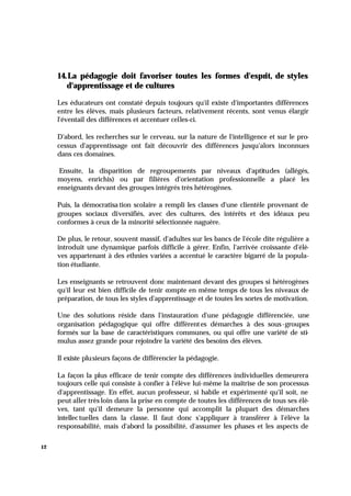 12
14.La pédagogie doit favoriser toutes les formes d'esprit, de styles
d'apprentissage et de cultures
Les éducateurs ont constaté depuis toujours qu'il existe d'importantes différences
entre les élèves, mais plusieurs facteurs, relativement récents, sont venus élargir
l'éventail des différences et accentuer celles-ci.
D'abord, les recherches sur le cerveau, sur la nature de l'intelligence et sur le pro-
cessus d'apprentissage ont fait découvrir des différences jusqu'alors inconnues
dans ces domaines.
Ensuite, la disparition de regroupements par niveaux d'aptitudes (allégés,
moyens, enrichis) ou par filières d'orientation professionnelle a placé les
enseignants devant des groupes intégrés très hétérogènes.
Puis, la démocratisa tion scolaire a rempli les classes d'une clientèle provenant de
groupes sociaux diversifiés, avec des cultures, des intérêts et des idéaux peu
conformes à ceux de la minorité sélectionnée naguère.
De plus, le retour, souvent massif, d'adultes sur les bancs de l'école dite régulière a
introduit une dynamique parfois difficile à gérer. Enfin, l'arrivée croissante d'élè-
ves appartenant à des ethnies variées a accentué le caractère bigarré de la popula-
tion étudiante.
Les enseignants se retrouvent donc maintenant devant des groupes si hétérogènes
qu'il leur est bien difficile de tenir compte en même temps de tous les niveaux de
préparation, de tous les styles d'apprentissage et de toutes les sortes de motivation.
Une des solutions réside dans l'instauration d'une pédagogie différenciée, une
organisation pédagogique qui offre différentes démarches à des sous-groupes
formés sur la base de caractéristiques communes, ou qui offre une variété de sti-
mulus assez grande pour rejoindre la variété des besoins des élèves.
Il existe plusieurs façons de différencier la pédagogie.
La façon la plus efficace de tenir compte des différences individuelles demeurera
toujours celle qui consiste à confier à l'élève lui-même la maîtrise de son processus
d'apprentissage. En effet, aucun professeur, si habile et expérimenté qu'il soit, ne
peut aller très loin dans la prise en compte de toutes les différences de tous ses élè-
ves, tant qu'il demeure la personne qui accomplit la plupart des démarches
intellec tuelles dans la classe. Il faut donc s'appliquer à transférer à l'élève la
responsabilité, mais d'abord la possibilité, d'assumer les phases et les aspects de
 
