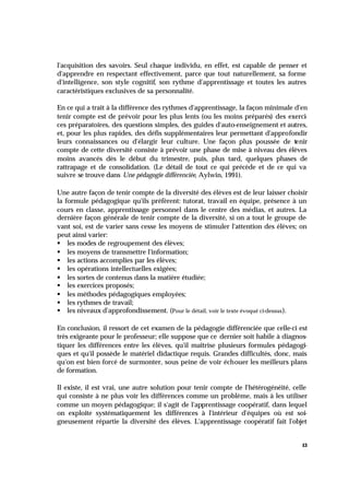 13
l'acquisition des savoirs. Seul chaque individu, en effet, est capable de penser et
d'apprendre en respectant effectivement, parce que tout naturellement, sa forme
d'intelligence, son style cognitif, son rythme d'apprentissage et toutes les autres
caractéristiques exclusives de sa personnalité.
En ce qui a trait à la différence des rythmes d'apprentissage, la façon minimale d'en
tenir compte est de prévoir pour les plus lents (ou les moins préparés) des exerci-
ces préparatoires, des questions simples, des guides d'auto-enseignement et autres,
et, pour les plus rapides, des défis supplémentaires leur permettant d'approfondir
leurs connaissances ou d'élargir leur culture. Une façon plus poussée de tenir
compte de cette diversité consiste à prévoir une phase de mise à niveau des élèves
moins avancés dès le début du trimestre, puis, plus tard, quelques phases de
rattrapage et de consolidation. (Le détail de tout ce qui précède et de ce qui va
suivre se trouve dans Une pédagogie différenciée, Aylwin, 1991).
Une autre façon de tenir compte de la diversité des élèves est de leur laisser choisir
la formule pédagogique qu'ils préfèrent: tutorat, travail en équipe, présence à un
cours en classe, apprentissage personnel dans le centre des médias, et autres. La
dernière façon générale de tenir compte de la diversité, si on a tout le groupe de-
vant soi, est de varier sans cesse les moyens de stimuler l'attention des élèves; on
peut ainsi varier:
§ les modes de regroupement des élèves;
§ les moyens de transmettre l'information;
§ les actions accomplies par les élèves;
§ les opérations intellectuelles exigées;
§ les sortes de contenus dans la matière étudiée;
§ les exercices proposés;
§ les méthodes pédagogiques employées;
§ les rythmes de travail;
§ les niveaux d'approfondissement. (Pour le détail, voir le texte évoqué ci-dessus).
En conclusion, il ressort de cet examen de la pédagogie différenciée que celle-ci est
très exigeante pour le professeur; elle suppose que ce dernier soit habile à diagnos-
tiquer les différences entre les élèves, qu'il maîtrise plusieurs formules pédagogi-
ques et qu'il possède le matériel didactique requis. Grandes difficultés, donc, mais
qu'on est bien forcé de surmonter, sous peine de voir échouer les meilleurs plans
de formation.
Il existe, il est vrai, une autre solution pour tenir compte de l'hétérogénéité, celle
qui consiste à ne plus voir les différences comme un problème, mais à les utiliser
comme un moyen pédagogique; il s'agit de l'apprentissage coopératif, dans lequel
on exploite systématiquement les différences à l'intérieur d'équipes où est soi-
gneusement répartie la diversité des élèves. L'apprentissage coopératif fait l'objet
 