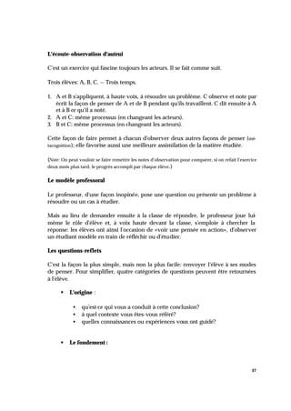 17
L'écoute-observation d'autrui
C'est un exercice qui fascine toujours les acteurs. Il se fait comme suit.
Trois élèves: A, B, C. -- Trois temps.
1. A et B s'appliquent, à haute voix, à résoudre un problème. C observe et note par
écrit la façon de penser de A et de B pendant qu'ils travaillent. C dit ensuite à A
et à B ce qu'il a noté.
2. A et C: même processus (en changeant les acteurs).
3. B et C: même processus (en changeant les acteurs).
Cette façon de faire permet à chacun d'observer deux autres façons de penser (mé-
tacognition); elle favorise aussi une meilleure assimilation de la matière étudiée.
(Note: On peut vouloir se faire remettre les notes d'observation pour comparer, si on refait l'exercice
deux mois plus tard, le progrès accompli par chaque élève.)
Le modèle professoral
Le professeur, d'une façon inopinée, pose une question ou présente un problème à
résoudre ou un cas à étudier.
Mais au lieu de demander ensuite à la classe de répondre, le professeur joue lui-
même le rôle d'élève et, à voix haute devant la classe, s'emploie à chercher la
réponse: les élèves ont ainsi l'occasion de «voir une pensée en action», d'observer
un étudiant modèle en train de réfléchir ou d'étudier.
Les questions-reflets
C'est la façon la plus simple, mais non la plus facile: renvoyer l'élève à ses modes
de penser. Pour simplifier, quatre catégories de questions peuvent être retournées
à l'élève.
§ L'origine :
• qu'est-ce qui vous a conduit à cette conclusion?
• à quel contexte vous êtes-vous référé?
• quelles connaissances ou expériences vous ont guidé?
§ Le fondement :
 