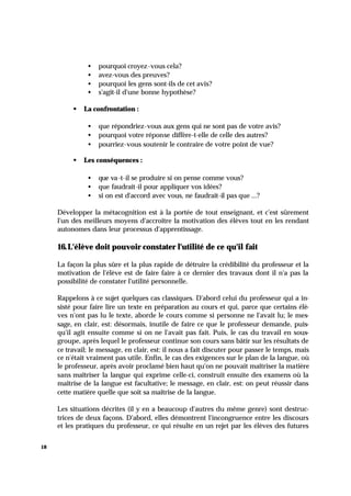 18
• pourquoi croyez-vous cela?
• avez-vous des preuves?
• pourquoi les gens sont-ils de cet avis?
• s'agit-il d'une bonne hypothèse?
§ La confrontation :
• que répondriez-vous aux gens qui ne sont pas de votre avis?
• pourquoi votre réponse diffère-t-elle de celle des autres?
• pourriez-vous soutenir le contraire de votre point de vue?
§ Les conséquences :
• que va-t-il se produire si on pense comme vous?
• que faudrait-il pour appliquer vos idées?
• si on est d'accord avec vous, ne faudrait-il pas que ...?
Développer la métacognition est à la portée de tout enseignant, et c'est sûrement
l'un des meilleurs moyens d'accroître la motivation des élèves tout en les rendant
autonomes dans leur processus d'apprentissage.
16.L'élève doit pouvoir constater l'utilité de ce qu'il fait
La façon la plus sûre et la plus rapide de détruire la crédibilité du professeur et la
motivation de l'élève est de faire faire à ce dernier des travaux dont il n'a pas la
possibilité de constater l'utilité personnelle.
Rappelons à ce sujet quelques cas classiques. D'abord celui du professeur qui a in-
sisté pour faire lire un texte en préparation au cours et qui, parce que certains élè-
ves n'ont pas lu le texte, aborde le cours comme si personne ne l'avait lu; le mes-
sage, en clair, est: désormais, inutile de faire ce que le professeur demande, puis-
qu'il agit ensuite comme si on ne l'avait pas fait. Puis, le cas du travail en sous-
groupe, après lequel le professeur continue son cours sans bâtir sur les résultats de
ce travail; le message, en clair, est: il nous a fait discuter pour passer le temps, mais
ce n'était vraiment pas utile. Enfin, le cas des exigences sur le plan de la langue, où
le professeur, après avoir proclamé bien haut qu'on ne pouvait maîtriser la matière
sans maîtriser la langue qui exprime celle-ci, construit ensuite des examens où la
maîtrise de la langue est facultative; le message, en clair, est: on peut réussir dans
cette matière quelle que soit sa maîtrise de la langue.
Les situations décrites (il y en a beaucoup d'autres du même genre) sont destruc-
trices de deux façons. D'abord, elles démontrent l'incongruence entre les discours
et les pratiques du professeur, ce qui résulte en un rejet par les élèves des futures
 