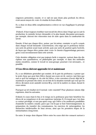 19
exigences présentées; ensuite, et ce mal est sans doute plus profond, les élèves
n'ont aucun moyen de «voir» le résultat de leurs efforts.
Il y a donc ici deux défis complémentaires à relever en vue d'appliquer le principe
énoncé.
D'abord, il faut toujours réutiliser tout travail des élèves dans l'étape qui en suit la
production; la moindre lecture demandée et la plus banale discussion provoquée,
par exemple, doivent être réinvesties tout de suite après dans la construction du
savoir.
Ensuite, il faut que chaque élève puisse, par lui-même, constater ce qu'il a acquis
dans chaque travail demandé. Concrètement, cela exige que le professeur donne
une sorte de prétest avant toute activité, puis une sorte de posttest après l'activité,
de façon que chaque élève puisse ainsi «voir» le chemin d'apprentissage parcouru
grâce à son investissement dans cette activité.
Cette dernière obligation n'est pas toujours facile à respecter, surtout dans des dis-
ciplines non quantitatives, en philosophie par exemple, et dans des méthodes
moins encadrées, comme le travail en sous-groupe; pourtant c'est nécessaire... et
possible.
17.Les élèves doivent apprendre ici et maintenant
Il y a un défaitisme généralisé qui consiste, de la part du professeur, à penser que
la seule chose que peut faire l'élève durant son cours est de «suivre» tant bien que
mal ce qu'il lui enseigne et, du côté de l'élève, à être convaincu d'avoir déjà fait le
maximum en prenant des notes; on est loin de la situation normale qui veut que les
élèves devraient avoir assimilé environ 80 p. cent de la matière en classe, durant le
cours même.
Pourquoi un tel résultat est-il normal, voire essentiel? Pour plusieurs raisons déjà
exprimées, dont les suivantes.
D'abord, le cours étant le lieu et le temps où le professeur peut faire bénéficier les
élèves de sa compétence et de son expérience (principe 2), il s'ensuit que c'est dans
ce contact privilégié, et non pas après coup, que l'élève a les meilleures possibilités
d'assimiler la matière; ensuite, parce que c'est là que se font l'interenseignement, la
préparation du transfert des connaissances, les exercices de métacognition, les
démarches intellectuelles de haut niveau, ainsi que les premières étapes de la
mémorisation à long terme.
En outre, le temps dont dispose l'élève entre les cours doit être consacré surtout à
 