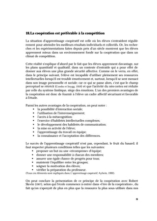 21
18.La coopération est préférable à la compétition
La situation d'apprentissage coopératif est celle où les élèves s'entraident réguliè-
rement pour atteindre les meilleurs résultats individuels et collectifs. Or, les recher-
ches et les expérimentations faites depuis près d'un siècle montrent que les élèves
apprennent mieux dans un environnement fondé sur la coopération que dans un
climat de compétition.
Cette réalité s'explique d'abord par le fait que les élèves apprennent davantage, sur
les plans quantitatif et qualitatif, dans un contexte d'entraide qui a pour effet de
donner aux élèves une plus grande sécurité affective. Comme on le verra, en effet,
dans le principe suivant, l'élève est incapable d'utiliser pleinement ses ressources
intellectuelles lorsqu'il est troublé émotivement et, surtout, lorsqu'il se sent menacé
dans son image personnelle et sociale; car ce qui se passe alors, c'est que le champ
perceptuel se rétrécit (Combs et Snygg, 1959) et que l'activité du néo-cortex est réduite
par celle du système limbique, siège des émotions. L'un des premiers avantages de
la coopération est donc de fournir à l'élève un cadre affectif sécurisant et favorable
à l'étude.
Parmi les autres avantages de la coopération, on peut noter :
§ la possibilité d'interaction sociale;
§ l'utilisation de l'interenseignement;
§ l'accès à la métacognition;
§ l'exercice d'habiletés intellectuelles complexes;
§ le développement des habiletés de communication;
§ la mise en activité de l'élève;
§ l'apprentissage du travail en équipe;
§ la connaissance et l'acceptation des différences.
Le succès de l'apprentissage coopératif n'est pas, cependant, le fruit du hasard; il
faut respecter plusieurs conditions telles que les suivantes:
§ proposer un but ou une «récompense» d'équipe;
§ donner une responsabilité à chacun des membres;
§ assurer une égale chance de progrès pour tous;
§ maintenir l'équilibre entre les groupes;
§ soigner la motivation des élèves;
§ vérifier la préparation du professeur.
(Tous ces éléments sont expliqués dans L'apprentissage coopératif, Aylwin, 1992).
On peut conclure la présentation de ce principe de la coopération avec Robert
Slavin (1987), selon qui l'école commence à entrer dans «l'ère de la coopération», du
fait qu'on s'aperçoit de plus en plus que la ressource la plus sous-utilisée dans nos
 