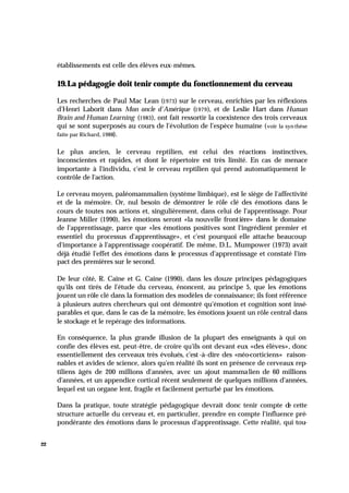 22
établissements est celle des élèves eux-mêmes.
19.La pédagogie doit tenir compte du fonctionnement du cerveau
Les recherches de Paul Mac Lean (1973) sur le cerveau, enrichies par les réflexions
d'Henri Laborit dans Mon oncle d'Amérique (1979), et de Leslie Hart dans Human
Brain and Human Learning (1983), ont fait ressortir la coexistence des trois cerveaux
qui se sont superposés au cours de l'évolution de l'espèce humaine (voir la syn thèse
faite par Richard, 1988).
Le plus ancien, le cerveau reptilien, est celui des réactions instinctives,
inconscientes et rapides, et dont le répertoire est très limité. En cas de menace
importante à l'individu, c'est le cerveau reptilien qui prend automatiquement le
contrôle de l'action.
Le cerveau moyen, paléomammalien (système limbique), est le siège de l'affectivité
et de la mémoire. Or, nul besoin de démontrer le rôle clé des émotions dans le
cours de toutes nos actions et, singulièrement, dans celui de l'apprentissage. Pour
Jeanne Miller (1990), les émotions seront «la nouvelle frontière» dans le domaine
de l'apprentissage, parce que «les émotions positives sont l'ingrédient premier et
essentiel du processus d'apprentissage», et c'est pourquoi elle attache beaucoup
d'importance à l'apprentissage coopératif. De même, D.L. Mumpower (1973) avait
déjà étudié l'effet des émotions dans le processus d'apprentissage et constaté l'im-
pact des premières sur le second.
De leur côté, R. Caine et G. Caine (1990), dans les douze principes pédagogiques
qu'ils ont tirés de l'étude du cerveau, énoncent, au principe 5, que les émotions
jouent un rôle clé dans la formation des modèles de connaissance; ils font référence
à plusieurs autres chercheurs qui ont démontré qu'émotion et cognition sont insé-
parables et que, dans le cas de la mémoire, les émotions jouent un rôle central dans
le stockage et le repérage des informations.
En conséquence, la plus grande illusion de la plupart des enseignants à qui on
confie des élèves est, peut-être, de croire qu'ils ont devant eux «des élèves», donc
essentiellement des cerveaux très évolués, c'est -à-dire des «néo-corticiens» raison-
nables et avides de science, alors qu'en réalité ils sont en présence de cerveaux rep-
tiliens âgés de 200 millions d'années, avec un ajout mammalien de 60 millions
d'années, et un appendice cortical récent seulement de quelques millions d'années,
lequel est un organe lent, fragile et facilement perturbé par les émotions.
Dans la pratique, toute stratégie pédagogique devrait donc tenir compte de cette
structure actuelle du cerveau et, en particulier, prendre en compte l'influence pré-
pondérante des émotions dans le processus d'apprentissage. Cette réalité, qui tou-
 