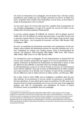 23
che toutes les dimensions de la pédagogie, devrait donner lieu à diverses actions
quotidiennes aussi simples que, par exemple, permettre aux élèves, au début d'un
cours, d'exprimer leurs craintes, leurs frustrations, ou leur stress, ou leur laisser le
temps de décompresser et de se recentrer2.
Un tout autre aspect du cerveau doit aussi être considéré dans la préparation de
nos stratégies pédagogiques, il s'agit de la capacité du cerveau de traiter en une
milliseconde d'énormes quantités d'informations.
Le cerveau contient quelque 30 milliards de neurones, dont la plupart peuvent
établir entre 10 et 20 millions de contacts interneuronaux, ce qui laisse deviner tout
ce qui peut se passer dans le cerveau d'un élève dans l'espace d'une seconde, d'une
minute, d'une heure... (sur la quantité de neurones, voir Hart, 1983; Renaud, 1987;
et Changeux, 1990).
En outre, la complexité des interactions neuronales croît constamment, du fait que
chaque action mentale fait littéralement pousser de nouvelles dendrites qui, en re-
tour, multiplient les contacts avec d'autres axones. (Pour le fonctionnement du
cerveau, voir Delacour, 1978; Grinvald, 1983; Bullier, 1983; Ferry, 1987; Fawcet,
1986; Goldin, 1988; Science et Vie, 1987; Renaud, 1987).
Les conséquences, pour la pédagogie, de cette hyperpuissance et hyperactivité du
cerveau sont cruciales, puisqu'elles ont rapport avec tous les phénomènes de per-
ception, d'attention, de traitement de l'information, de motivation et autres; ce sont
par ailleurs les plus difficiles à concrétiser dans une stratégie pédagogique.
Le défi principal qui se pose ici est celui de fournir au cerveau un environnement
d'une richesse suffisante, alors que la classe est habituellement un milieu aseptisé
sur le plan sensoriel, où se déroule, lent et linéaire, le mince fil des connaissances.
(Sur les différences entre le milieu naturel et le milieu scolaire, voir Sherman, 1983)
Sur ce plan, Caine et Caine (1990), tout en soulignant ce problème dans leur pre-
mier principe, où ils présentent le cerveau comme un processeur en parallèle de
diverses opérations, ne nous aident guère quant aux solutions. En effet, après avoir
énuméré toutes les actions simultanées du cerveau, ils n'ont, pour toute suggestion
pratique, que celle de recommander aux enseignants de trouver le moyen
d'orchestrer toutes ces possibilités dans leur pédagogie.
2 Les familiers de la sémantique générale d'Alfred Korzybski (1933), et donc amateurs des ouvrages
d'Alfred Van Vogt (1953), retrouveront ici l'importance de la «pause corticothalamique», cet exercice où
l'individu en proie à la panique est entraîné à faire a lterner les phases de recours à la rationalité corticale
avec des moments de confrontation avec l'émoi du système limbique. C'est aussi l'une des méthodes
fondamen tales de la «programmation neurolinguistique» formulée par Richard Bandler et John Grinder
(1979), dans laquelle on utilise la dissociation men tale pour reconstruire d'une façon saine des expériences
traumatisantes du passé.
 