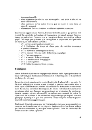 25
toujours disponible;
§ elles supposent que chacun peut s'autoréguler, sans avoir à solliciter de
l'aide constamment;
§ elles supposent qu'on puisse trouver par soi-même le sens dans un
désordre apparent;
§ elles exigent, de toute évidence, un effort considérable et constant.
Les données rapportées par Kember, Romano et Resnick dans ce qui précède font
ressortir la complexité qu'implique et l'engagement personnel qu'exige l'appren-
tissage en profondeur. Comment cela se concrétise-t-il dans une stratégie pédago-
gique? Cela exige, pratiquement, que l'on applique le plupart des principes énon-
cés jusqu'ici, en particulier les suivants :
§ n° 1 les travaux préparatoires des élèves;
§ n° 2 l'utilisation du temps de classe pour des activités complexes,
d'approfondissement;
§ n° 3 la motivation intrinsèque des élèves;
§ n° 9 la place de l'élève au centre de l'action pédagogique;
§ n° 11 l'interenseignement;
§ n° 13 le transfert de l'apprentissage;
§ n° 14 la différenciation pédagogique;
§ n° 15 la métacognition;
§ n° 19 l'utilisa tion appropriée du cerveau.
Conclusion
Tenter de faire la synthèse des vingt principes énoncés en les regroupant autour de
deux ou trois lignes dominantes serait risquer de réduire la portée et la spécificité
de chacun des principes.
Par contre, ce qui ressort avec force, c'est la nécessité de placer l'élève au centre de
l'activité pédagogique, comme acteur principal et premier responsable: c'est la
seule façon vraiment efficace, comme nous l'avons vu, de respecter le fonctionne-
ment du cerveau, les formes d'intelligence, les lois de l'attention et les styles d'ap-
prentissage, ainsi que d'assurer un apprentissage en profondeur. Le professeur,
dans ce contexte, voit son rôle amplifié, en quelque sorte, puisqu'il lui revient de
créer toutes les situations et les instruments d'apprentissage que requiert une telle
pédagogie dynamique, et qu'il a en particulier à intervenir pour assurer la profon-
deur et le transfert des apprentissages.
Finalement, il faut dire, aussi, que les vingt principes que nous avons examinés ne
couvrent pas la totalité des lois ou exigences fondamentales d'une bonne pédago-
gie; certaines dimensions n'y sont pas assez exploitées. Parmi les thèmes qui de-
vraient aussi être traités, signalons:
 