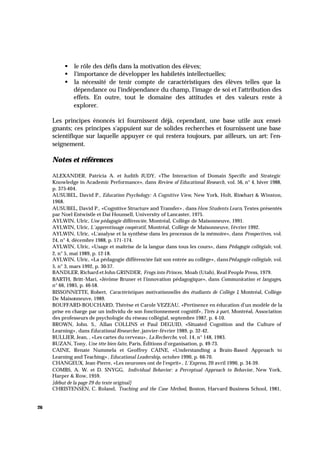 26
§ le rôle des défis dans la motivation des élèves;
§ l'importance de développer les habiletés intellectuelles;
§ la nécessité de tenir compte de caractéristiques des élèves telles que la
dépendance ou l'indépendance du champ, l'image de soi et l'attribution des
effets. En outre, tout le domaine des attitudes et des valeurs reste à
explorer.
Les principes énoncés ici fournissent déjà, cependant, une base utile aux ensei-
gnants; ces principes s'appuient sur de solides recherches et fournissent une base
scientifique sur laquelle appuyer ce qui restera toujours, par ailleurs, un art: l'en-
seignement.
Notes et références
ALEXANDER, Patricia A. et Judith JUDY, «The Interaction of Domain Specific and Strategic
Knowledge in Academic Performance», dans Review of Educational Research, vol. 56, n° 4, hiver 1988,
p. 375-404.
AUSUBEL, David P., Education Psychology: A Cognitive View, New York, Holt, Rinehart & Winston,
1968.
AUSUBEL, David P., «Cognitive Structure and Transfer» , dans How Students Learn, Textes présentés
par Noel Entwistle et Dai Hounsell, University of Lancaster, 1975.
AYLWIN, Ulric, Une pédagogie différenciée, Montréal, Collège de Maisonneuve, 1991.
AYLWIN, Ulric, L'apprentissage coopératif, Montréal, Collège de Maisonneuve, février 1992.
AYLWIN, Ulric, «L'analyse et la synthèse dans les processus de la mémoire», dans Prospectives, vol.
24, n° 4, décembre 1988, p. 171-174.
AYLWIN, Ulric, «Usage et maîtrise de la langue dans tous les cours», dans Pédagogie collégiale, vol.
2, n° 5, mai 1989, p. 12-18.
AYLWIN, Ulric, «La pédagogie différenciée fait son entrée au collège», dansPédagogie collégiale, vol.
5, n° 3, mars 1992, p. 30-37.
BANDLER, Richard et John GRINDER, Frogs into Princes, Moab (Utah), Real People Press, 1979.
BARTH, Britt-Mari, «Jérôme Bruner et l'innovation pédagogique», dans Communication et langages,
n° 66, 1985, p. 46-58.
BISSONNETTE, Robert, Caractéristiques motivationnelles des étudiants de Collège I, Montréal, Collège
De Maisonneuve, 1989.
BOUFFARD-BOUCHARD, Thérèse et Carole VEZEAU, «Pertinence en éducation d'un modèle de la
prise en charge par un individu de son fonctionnement cognitif», Tirés à part, Montréal, Association
des professeurs de psychologie du réseau collégial, septembre 1987, p. 4-10.
BROWN, John. S., Allan COLLINS et Paul DEGUID, «Situated Cognition and the Culture of
Learning», dans Educational Researcher, janvier-février 1989, p. 32-42.
BULLIER, Jean, , «Les cartes du cerveau», La Recherche, vol. 14, n° 148, 1983.
BUZAN, Tony, Une tête bien faite, Paris, Éditions d'organisation, p. 49-73.
CAINE, Renate Nummela et Geoffrey CAINE, «Understanding a Brain-Based Approach to
Learning and Teaching» , Educational Leadership, octobre 1990, p. 66-70.
CHANGEUX, Jean-Pierre, «Les neurones ont de l'esprit» , L'Express, 20 avril 1990, p. 34-39.
COMBS, A. W. et D. SNYGG, Individual Behavior: a Perceptual Approach to Behavior, New York,
Harper & Row, 1959.
[début de la page 29 du texte original]
CHRISTENSEN, C. Roland, Teaching and the Case Method, Boston, Harvard Business School, 1981,
 
