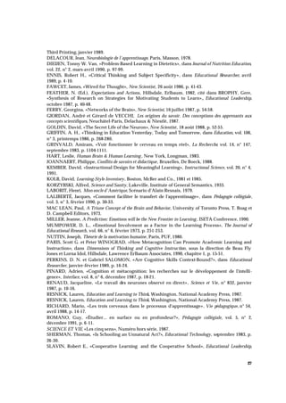27
Third Printing, janvier 1989.
DELACOUR, Jean, Neurobiologie de l'apprentissage, Paris, Masson, 1978.
DIEIJEN, Tonny W. Van, «Problem-Based Learning in Dietetics», dans Journal of Nutrition Education,
vol. 22, n° 2, mars-avril 1990, p. 97-99.
ENNIS, Robert H., «Critical Thinking and Subject Specificity», dans Educational Researcher, avril
1989, p. 4-10.
FAWCET, James, «Wired for Thought», New Scientist, 26 août 1986, p. 41-43.
FEATHER, N. (Ed.), Expectations and Actions, Hillsdale, Erlbaum, 1982, cité dans BROPHY, Gere,
«Synthesis of Research on Strategies for Motivating Students to Learn»,, Educational Leadership,
octobre 1987, p. 40-48.
FERRY, Georgina, «Networks of the Brain», New Scientist, 16 juillet 1987, p. 54-58.
GIORDAN, André et Gérard de VECCHI, Les origines du savoir. Des conceptions des apprenants aux
concepts scientifiques, Neuchâtel-Paris, Delachaux & Niestlé, 1987.
GOLDIN, David, «The Secret Life of the Neuron»,New Scientist, 18 août 1988, p. 52-55.
GRIFFIN, A. H., «Thinking in Education Yesterday, Today and Tomorrow, dans Education, vol. 106,
n° 3, printemps 1986, p. 268-280.
GRINVALD, Amiram, «Voir fonctionner le cerveau en temps réel», La Recherche, vol. 14, n° 147,
septembre 1983, p. 1104-1111.
HART, Leslie, Human Brain & Human Learning , New York, Longman, 1983.
JOANNAERT, Philippe, Conflits de savoirs et didactique, Bruxelles, De Boeck, 1988.
KEMBER, David, «Instructional Design for Meaningful Learning», Instructional Science, vol. 20, n° 4,
1991.
KOLB, David, Learning-Style Inventory, Boston, McBer and Co., 1981 et 1985.
KORZYBSKI, Alfred, Science and Sanity, Lakeville, Institute of General Semantics, 1933.
LABORIT, Henri, Mon oncle d'Amérique, Scénario d'Alain Resnais, 1979.
LALIBERTÉ, Jacques, «Comment faciliter le transfert de l'apprentissage», dans Pédagogie collégiale,
vol. 3, n° 3, février 1990, p. 30-33.
MAC LEAN, Paul, A Triune Concept of the Brain and Behavior, University of Toronto Press, T. Boag et
D. Campbell Editors, 1973.
MILLER, Jeanne, A Prediction: Emotions will be the New Frontier in Learning , ISETA Conference, 1990.
MUMPOWER, D. L., «Emotional Involvment as a Factor in the Learning Process», The Journal of
Educational Research, vol. 66, n° 6, février 1973, p. 251-253.
NUTTIN, Joseph, Théorie de la motivation humaine, Paris, PUF, 1980.
PARIS, Scott G. et Peter WINOGRAD, «How Metacognition Can Promote Academic Learning and
Instruction», dans Dimensions of Thinking and Cognitive Instruction, sous la direction de Beau Fly
Jones et Lorna Idol, Hillsdale, Lawrence Erlbaum Associates, 1990, chapitre 1, p. 15-51.
PERKINS, D. N. et Gabriel SALOMON, «Are Cognitive Skills Context-Bound?», dans Educational
Researcher, janvier-février 1989, p. 16-24.
PINARD, Adrien, «Cognition et métacognition: les recherches sur le développement de l'intelli-
gence», Interface, vol. 8, n° 6, décembre 1987, p. 18-21.
RENAUD, Jacqueline, «Le travail des neurones observé en direct», Science et Vie, n° 832, janvier
1987, p. 10-16.
RESNICK, Lauren, Education and Learning to Think, Washington, National Academy Press, 1987.
RESNICK, Lauren, Education and Learning to Think, Washington, National Academy Press, 1987.
RICHARD, Mario, «Les trois cerveaux dans le processus d'apprentissage», Vie pédagogique, n° 54,
avril 1988, p. 14-17.
ROMANO, Guy, «Étudier... en surface ou en profondeur?», Pédagogie collégiale, vol. 5, n° 2,
décembre 1991, p. 6-11.
SCIENCE ET VIE, «Les cinq sens», Numéro hors série, 1987.
SHERMAN, Thomas, «Is Schooling an Unnatural Act?», Educational Technology, septembre 1983, p.
26-30.
SLAVIN, Robert E., «Cooperative Learning and the Cooperative School», Educational Leadership,
 