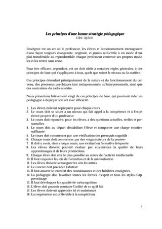 1
Les principes d'une bonne stratégie pédagogique
Ulric Aylwin
Enseigner est un art où le professeur, les élèves et l'environnement interagissent
d'une façon toujours changeante, originale, et jamais réductible à un mode d'em-
ploi transférable ou reproductible: chaque professeur construit ses propres modè-
les et les recrée sans cesse.
Pour être efficace, cependant, cet art doit obéir à certaines règles générales, à des
principes de base qui s'appliquent à tous, quels que soient le niveau ou la matière.
Ces principes découlent principalement de la nature et du fonctionnement du cer-
veau, des processus psychiques tant intrapersonnels qu'interpersonnels, ainsi que
des contraintes du cadre scolaire.
Nous présentons brièvement vingt de ces principes de base, qui pourront aider un
pédagogue à déployer son art avec efficacité.
1. Les élèves doivent sepréparer pour chaque cours
2. Le cours doit se situer à un niveau qui fait appel à la compétence et à l'expé-
rience propres d'un professeur
3. Le cours doit répondre, pour les élèves, à des questions actuelles, réelles et per-
sonnelles
4. Le cours doit au départ déstabiliser l'élève et comporter une charge émotive
suffisante
5. Le cours doit commencer par une vérification des préacquis cognitifs
6. Chaque cours doit commencer par des «organisateurs de la pensée»
7. Il doit y avoir, dans chaque cours, une évaluation formative fréquente
8. Les élèves doivent pouvoir évaluer par eux-mêmes la qualité de leurs
apprentissages et de leurs productions
9. Chaque élève doit être le plus possible au centre de l'activité intellectuelle
10. Il faut respecter les lois de l'attention et de la mémorisation
11. Les élèves doivent s'enseigner les uns les autres
12. Le concret doit précéder l'abstrait
13. Il faut assurer le transfert des connaissances et des habiletés enseignées
14. La pédagogie doit favoriser toutes les formes d'esprit et tous les styles d'ap-
prentissage
15. Il faut développer la capacité de métacognition
16. L'élève doit pouvoir constater l'utilité de ce qu'il fait
17. Les élèves doivent apprendre ici et maintenant
18. La coopération est préférable à la compétition
 