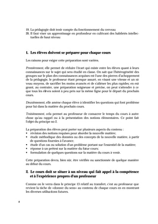 2
19. La pédagogie doit tenir compte du fonctionnement du cerveau
20. Il faut viser un apprentissage en profondeur en cultivant des habiletés intellec-
tuelles de haut niveau
1. Les élèves doivent se préparer pour chaque cours
Les raisons pour exiger cette préparation sont variées.
Premièrement, elle permet de réduire l'écart qui existe entre les élèves quant à leurs
connaissances sur le sujet qui sera étudié en classe. On sait que l'hétérogénéité des
groupes sur le plan des connaissances acquises est l'une des pierres d'achoppement
de la pédagogie, le professeur étant presque assuré, en visant une vitesse et un ni-
veau moyens, de sacrifier les moins avancés et de s'aliéner les plus rapides; en exi-
geant, au contraire, une préparation soigneuse et précise, on peut s'attendre à ce
que tous les élèves soient à peu près sur la même ligne pour le départ du prochain
cours.
Deuxièmement, elle amène chaque élève à identifier les questions qui font problème
pour lui dans la matière du prochain cours.
Troisièmement, cela permet au professeur de consacrer le temps du cours à autre
chose qu'au rappel ou à la présentation des notions élémentaires. Ce point fait
l'objet du principe no 2.
La préparation des élèves peut porter sur plusieurs aspects du contenu :
§ révision des notions requises pour aborder la nouvelle matière;
§ étude méthodique des données ou des concepts de la nouvelle matière, à partir
de questions fournies à l'avance;
§ étude d'un cas ou solution d'un problème portant sur l'essentiel de la matière;
§ réponse à un prétest sur la matière du futur cours;
§ formulation de quelques questions sur la matière du cours à venir.
Cette préparation devra, bien sûr, être vérifiée ou sanctionnée de quelque manière
au début du cours.
2. Le cours doit se situer à un niveau qui fait appel à la compétence
et à l'expérience propres d'un professeur
Comme on le verra dans le principe 13 relatif au transfert, c'est au professeur que
revient la tâche de «donner du sens» au contenu de chaque cours en en montrant
les diverses utilisations futures.
 