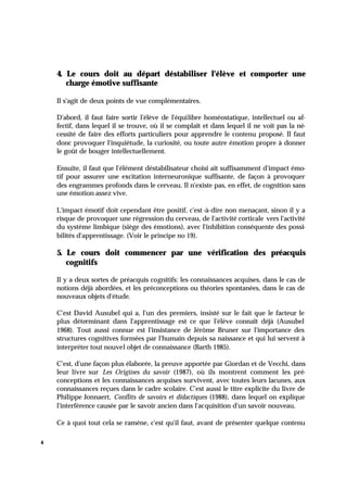 4
4. Le cours doit au départ déstabiliser l'élève et comporter une
charge émotive suffisante
Il s'agit de deux points de vue complémentaires.
D'abord, il faut faire sortir l'élève de l'équilibre homéostatique, intellectuel ou af-
fectif, dans lequel il se trouve, où il se complaît et dans lequel il ne voit pas la né-
cessité de faire des efforts particuliers pour apprendre le contenu proposé. Il faut
donc provoquer l'inquiétude, la curiosité, ou toute autre émotion propre à donner
le goût de bouger intellectuellement.
Ensuite, il faut que l'élément déstabilisateur choisi ait suffisamment d'impact émo-
tif pour assurer une excitation interneuronique suffisante, de façon à provoquer
des engrammes profonds dans le cerveau. Il n'existe pas, en effet, de cognition sans
une émotion assez vive.
L'impact émotif doit cependant être positif, c'est-à-dire non menaçant, sinon il y a
risque de provoquer une régression du cerveau, de l'activité corticale vers l'activité
du système limbique (siège des émotions), avec l'inhibition conséquente des possi-
bilités d'apprentissage. (Voir le principe no 19).
5. Le cours doit commencer par une vérification des préacquis
cognitifs
Il y a deux sortes de préacquis cognitifs: les connaissances acquises, dans le cas de
notions déjà abordées, et les préconceptions ou théories spontanées, dans le cas de
nouveaux objets d'étude.
C'est David Ausubel qui a, l'un des premiers, insisté sur le fait que le facteur le
plus déterminant dans l'apprentissage est ce que l'élève connaît déjà (Ausubel
1968). Tout aussi connue est l'insistance de Jérôme Bruner sur l'importance des
structures cognitives formées par l'humain depuis sa naissance et qui lui servent à
interpréter tout nouvel objet de connaissance (Barth 1985).
C'est, d'une façon plus élaborée, la preuve apportée par Giordan et de Vecchi, dans
leur livre sur Les Origines du savoir (1987), où ils montrent comment les pré-
conceptions et les connaissances acquises survivent, avec toutes leurs lacunes, aux
connaissances reçues dans le cadre scolaire. C'est aussi le titre explicite du livre de
Philippe Jonnaert, Conflits de savoirs et didactiques (1988), dans lequel on explique
l'interférence causée par le savoir ancien dans l'acquisition d'un savoir nouveau.
Ce à quoi tout cela se ramène, c'est qu'il faut, avant de présenter quelque contenu
 