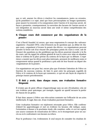 5
que ce soit, amener les élèves à réactiver les connaissances, justes ou erronées,
qu'ils possèdent à ce sujet, ainsi que leurs préconceptions ou images spontanées,
pour assurer la rencontre et la comparaison entre l'ancien et le nouveau savoir, de
façon à permettre, conséquemment, la correction des lacunes de l'ancien savoir et
son intégration au nouveau savoir dans une seule et même compréhension des
notions considérées.
6. Chaque cours doit commencer par des «organisateurs de la
pensée»
C'est à David Ausubel, ici encore, que nous empruntons le concept des «advance
organizers» (Ausubel 1975), celui d'énoncés ou de questions qui, au début de cha-
que cours, «organisent à l'avance la pensée des élèves»; ces organisateurs peuvent
prendre la forme soit d'un résumé des principaux points du cours à venir, soit de
l'énoncé des questions ou des problèmes que les élèves pourront résoudre à la fin
du cours, soit du rappel du schéma général de tout le cours avec mise en situation
dans ce schéma de la place précise du contenu de la leçon qui va débuter. L'expé-
rience a montré que les élèves sont plus intéressés, prennent de meilleures notes et
comprennent mieux quand le professeur a pris soin de leur fournir au départ des
«organisateurs de la pensée».
Ces organisateurs ont pour but, encore plus que d'orienter l'attention de l'élève en
fonction du nouveau contenu, de faire le pont entre les préacquis cognitifs de
l'élève et le contenu de la leçon qui commence, ce qui est une façon de respecter l
e
principe énoncé précédemment.
7. Il doit y avoir, dans chaque cours, une évaluation formative
fréquente
Il n'existe pas de geste efficace d'apprentissage sans un acte d'évaluation; cela est
une évidence pour quiconque, par exemple, regarde un sportif mesurer la portée
de chacun de ses gestes.
Il faut donc assurer à l'élève une rétro-action constante sur l'efficacité de ses actes
intellectuels. Il s'agit, bien sûr, d'une évaluation purement formative.
Cette évaluation formative est triplement nécessaire pour l'élève. Elle confirme
d'abord les apprentissages et met en évidence les lacunes; elle indique, aussi,
l'orientation à donner à la prochaine étude; elle constitue, enfin, et ceci est capital,
une source constante de remotivation de l'élève, en le récompensant pour ses suc-
cès ou en le confrontant à ses lacunes ou échecs.
Pour le professeur c'est, évidemment, le seul moyen de connaître les résultats de
 