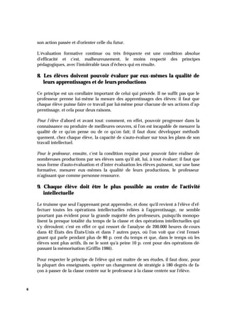 6
son action passée et d'orienter celle du futur.
L'évaluation formative continue ou très fréquente est une condition absolue
d'efficacité et c'est, malheureusement, le moins respecté des principes
pédagogiques, avec l'intolérable taux d'échecs qui en résulte.
8. Les élèves doivent pouvoir évaluer par eux-mêmes la qualité de
leurs apprentissages et de leurs productions
Ce principe est un corollaire important de celui qui précède. Il ne suffit pas que le
professeur prenne lui-même la mesure des apprentissages des élèves: il faut que
chaque élève puisse faire ce travail par lui-même pour chacune de ses actions d'ap-
prentissage, et cela pour deux raisons.
Pour l'élève d'abord et avant tout: comment, en effet, pouvoir progresser dans la
connaissance ou produire de meilleures oeuvres, si l'on est incapable de mesurer la
qualité de ce qu'on pense ou de ce qu'on fait; il faut donc développer méthodi-
quement, chez chaque élève, la capacité de s'auto-évaluer sur tous les plans de son
travail intellectuel.
Pour le professeur, ensuite, c'est la condition requise pour pouvoir faire réaliser de
nombreuses productions par ses élèves sans qu'il ait, lui, à tout évaluer; il faut que
sous forme d'auto-évaluation et d'inter évaluation les élèves puissent, sur une base
formative, mesurer eux-mêmes la qualité de leurs productions, le professeur
n'agissant que comme personne ressource.
9. Chaque élève doit être le plus possible au centre de l'activité
intellectuelle
Le truisme que seul l'apprenant peut apprendre, et donc qu'il revient à l'élève d'ef-
fectuer toutes les opérations intellectuelles reliées à l'apprentissage, ne semble
pourtant pas évident pour la grande majorité des professeurs, puisqu'ils monopo-
lisent la presque totalité du temps de la classe et des opérations intellectuelles qui
s'y déroulent; c'est en effet ce qui ressort de l'analyse de 200.000 heures de cours
dans 42 États des États-Unis et dans 7 autres pays, où l'on voit que c'est l'ensei-
gnant qui parle pendant plus de 80 p. cent du temps et que, dans le temps où les
élèves sont plus actifs, ils ne le sont qu'à peine 10 p. cent pour des opérations dé-
passant la mémorisation (Griffin 1986).
Pour respecter le principe de l'élève qui est maître de ses études, il faut donc, pour
la plupart des enseignants, opérer un changement de stratégie à 180 degrés de fa-
çon à passer de la classe centrée sur le professeur à la classe centrée sur l'élève.
 