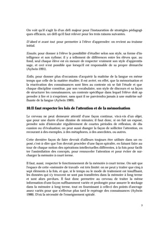 7
On voit qu'il s'agit là d'un défi majeur pour l'instauration de stratégies pédagogi-
ques efficaces, un défi qu'il faut relever pour les trois raisons suivantes.
D'abord et avant tout pour permettre à l'élève d'apprendre: on revient au truisme
initial.
Ensuite, pour donner à l'élève la possibilité d'étudier selon son style, sa forme d'in-
telligence et son rythme; il y a tellement de différences entre les élèves que, au
fond, seul chaque élève est en mesure de respecter vraiment son style d'apprentis-
sage, et ceci n'est possible que lorsqu'il est responsable de sa propre démarche
(Aylwin 1991).
Enfin, pour donner plus d'occasions d'acquérir la maîtrise de la langue en même
temps que celle de la matière étudiée; il est avéré, en effet, que la mémorisation et
la réactivation des connaissances sont liées au contexte où se fait l'étude et que
chaque discipline constitue, par son vocabulaire, son style de discours et sa façon
de structurer les connaissances, un contexte spécifique dans lequel l'élève doit ap
-
prendre à lire et à s'exprimer, sans quoi il ne parviendra jamais à une maîtrise suf-
fisante de la langue (Aylwin 1989).
10.Il faut respecter les lois de l'attention et de la mémorisation
Le cerveau ne peut demeurer attentif d'une façon continue, vis-à-vis d'un objet,
que pour une durée d'une dizaine de minutes; il faut donc, si on fait un exposé,
prendre soin d'intercaler régulièrement de courtes périodes de réflexion, de dis-
cussion ou d'évaluation; on peut aussi changer la façon de solliciter l'attention, en
recourant à des exemples, à des métaphores, à des anecdotes, ou autres.
Cette dernière façon de faire devrait d'ailleurs toujours être utilisée dans un ex-
posé, c'est-à-dire que l'on devrait procéder d'une façon spiralée, en faisant faire au-
tour de chaque notion des opérations intellectuelles différentes, à la fois pour facili-
ter l'assimilation des concepts, pour renouveler l'attention et pour éviter de sur-
charger la mémoire à court terme.
Il faut, aussi, respecter le fonctionnement de la mémoire à court terme. On sait que
l'espace de cette «mémoire de travail» est très limité: on ne peut y traiter que cinq à
sept éléments à la fois, et que, si le temps ou le mode de traitement est insuffisant,
les données qui s'y trouvent ne sont pas transférées dans la mémoire à long terme
et sont alors perdues. Il faut donc permettre au cerveau de traiter la même
information d'une façon suffisamment variée et prolongée pour assurer le stockage
dans la mémoire à long terme, tout en fournissant à celle-ci des points d'ancrage
assez variés pour que s'effectue plus tard le repérage des connaissances (Aylwin
1988). D'où la nécessité de l'enseignement spiralé.
 
