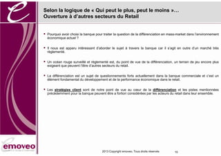 Selon la logique de « Qui peut le plus, peut le moins »…
Ouverture à d’autres secteurs du Retail


   Pourquoi avoir choisi la banque pour traiter la question de la différenciation en mass-market dans l’environnement
    économique actuel ?


   Il nous est apparu intéressant d’aborder le sujet à travers la banque car il s’agit en outre d’un marché très
    règlementé.


   Un océan rouge surveillé et règlementé est, du point de vue de la différenciation, un terrain de jeu encore plus
    exigeant que peuvent l’être d’autres secteurs du retail.

   La différenciation est un sujet de questionnements forts actuellement dans la banque commerciale et c’est un
    élément fondamental du développement et de la performance économique dans le retail.

   Les stratégies client sont de notre point de vue au cœur de la différenciation et les pistes mentionnées
    précédemment pour la banque peuvent être a fortiori considérées par les acteurs du retail dans leur ensemble.




                                        2013 Copyright emoveo. Tous droits réservés     10
 