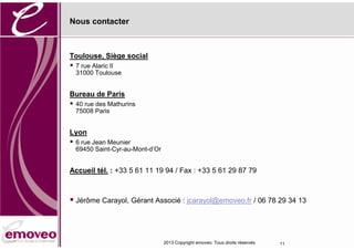 Nous contacter



Toulouse, Siège social
 7 rue Alaric II
  31000 Toulouse


Bureau de Paris
 40 rue des Mathurins
  75008 Paris


Lyon
 6 rue Jean Meunier
  69450 Saint-Cyr-au-Mont-d’Or


Accueil tél. : +33 5 61 11 19 94 / Fax : +33 5 61 29 87 79



 Jérôme Carayol, Gérant Associé : jcarayol@emoveo.fr / 06 78 29 34 13



                                 2013 Copyright emoveo. Tous droits réservés   11
 
