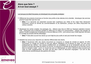 Alors que faire ?
A-t-on tout essayé ?


Les banques de détail françaises ont développé trois principales stratégies :


   Différencier les produits et services en fonction des profils et des attentes de la clientèle : développer des services
    premium aussi bien que low cost.
     •   Bilan ? La demande est cependant souvent bien supérieure aux cibles et les coûts fixes demeurent
         importants, surtout en termes de commercialisation et de distribution, puisque ces offres empruntent les
         canaux courants.

   Développer les ventes croisées, les packages. Ex. : alliance avec Axa en 2002 sur l’épargne salariale à travers
    ESE ; partenariat avec la Banque postale en 2009 pour le crédit à la consommation ; cession des activités de
    gestion d’actifs européennes et asiatiques à Amundi détenue à 25% ; joint-venture avec Crédit Agricole CIB dans
    le courtage de produits dérivés (Newedge).
     •   Bilan ? Cela attire souvent les clients qui sont déjà les plus actifs et cela peut éroder les marges.


   Multiplier les canaux pour répondre aux attentes différenciées des clients.
     •   Bilan ? Seulement 26% des clients rencontrent en moyenne un chargé de compte en agence. Et 24%
         rencontrent un chargé de compte et sont par ailleurs utilisateurs de la banque en ligne. Ce sont donc
         pratiquement les mêmes ! Les canaux s’additionnent, se complètent, ils ne se remplacent pas les uns les
         autres en fonction des types de clients. En somme, se reproduit à l’échelle des banques ce qui est bien connu
         dans le domaine routier : ouvrir un nouvel axe pour en désengorger un autre n’aboutit le plus souvent qu’à
         créer du trafic supplémentaire, de sorte que les deux voies se retrouvent engorgées ! Ce sont là des
         phénomènes caractéristiques des gestions de masse.




                                          2013 Copyright emoveo. Tous droits réservés        4
 