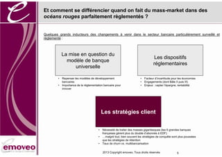 Et comment se différencier quand on fait du mass-market dans des
océans rouges parfaitement règlementés ?


Quelques grands inducteurs des changements à venir dans le secteur bancaire particulièrement surveillé et
règlementé :



            La mise en question du
                                                                                    Les dispositifs
              modèle de banque
                                                                                   réglementaires
                  universelle

        •   Repenser les modèles de développement                       •   Facteur d’incertitude pour les économies
            bancaires                                                   •   Engagements (dont Bâle II puis III)
        •   Importance de la réglementation bancaire pour               •   Enjeux : capter l’épargne, rentabilité
            innover




                                           Les stratégies client

                                       •   Nécessité de traiter des masses gigantesques (les 6 grandes banques
                                           françaises gèrent plus du double d’abonnés à EDF)
                                       •   …malgré tout, bien souvent les stratégies de conquête sont plus poussées
                                           que les stratégies de rétention
                                       •   Taux de churn vs. multibancarisation


                                           2013 Copyright emoveo. Tous droits réservés               5
 
