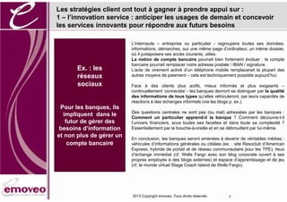 Les stratégies client ont tout à gagner à prendre appui sur :
1 – l’innovation service : anticiper les usages de demain et concevoir
les services innovants pour répondre aux futurs besoins

                          L’internaute – entreprise ou particulier - regroupera toutes ses données,
                          informations, démarches, sur une même page d’ordinateur, un même dossier,
                          où il juxtaposera ses accès courants, utiles.
                          La notion de compte bancaire pourrait bien fortement évoluer : le compte
                          bancaire pourrait remplacer notre adresse postale / IBAN / signature.
       Ex. : les          L’acte de virement activé d’un téléphone mobile remplacerait la plupart des
       réseaux            autres moyens de paiement – cela est techniquement possible aujourd’hui.

       sociaux            Face à des clients plus actifs, mieux informés et plus exigeants –
                          continuellement ‘connectés’ - les banques devront se distinguer par la qualité
                          des informations de tous types qu’elles véhiculeront, par leurs capacités de
                          réactions à des échanges informels (via les blogs p. ex.).
 Pour les banques, ils
                          Des questions centrales ne sont pas (ou mal) adressées par les banques :
  impliquent dans le      Comment un particulier apprend-il la banque ? Comment découvre-t-il
   futur de gérer des     l’univers financiers, sous toutes ses facettes et dans toute sa complexité ?
 besoins d’information    Essentiellement par le bouche-à-oreille et en se débrouillant par lui-même.
et non plus de gérer un   En conclusion, les banques seront amenées à devenir de véritables médias :
    compte bancaire       véhicules d’informations générales ou ciblées (ex. : site Resoclub d’American
                          Express, hybride de portail et de réseau communautaire pour les TPE), lieux
                          d’échange immédiat (cf. Wells Fargo avec son blog corporate ouvert à ses
                          propres employés à des blogs externes) et espace d’apprentissage et de jeu
                          (cf. le monde virtuel Stage Coach Island de Wells Fargo).




                          2013 Copyright emoveo. Tous droits réservés      7
 