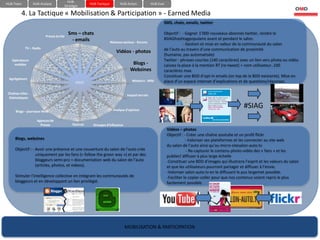 HUB-
HUB-Team           HUB-Analyse                       HUB-Tactique         HUB-Action           HUB-Eval
                                      Stratégie

          4. La Tactique « Mobilisation & Participation » - Earned Media
                                                                                                      SMS, chats, emails, twitter


                          Presse écrite
                                          Sms – chats                                                 Objectif : - Gagner 1’000 nouveaux abonnés twitter, rendre le
                                           - emails                                                   #SIAGhashtagpopulaire avant et pendant le salon.
                                                                    Réseaux sociaux - forums
                                                                                                                  - Gestion et mise en valeur de la communauté du salon
             TV – Radio                                                                               de l’auto au travers d’une communication de proximité
                                                                       Vidéos - photos
                                                                                                      (humaine, pas automatisée)
   Opérateurs                                                                                         Twitter : phrases courtes (140 caractères) avec un lien vers photo ou vidéo.
    mobiles                                                                      Blogs -              Laissez la place à la mention RT (re-tweet) + nom utilisateur..100
                                                                                Webzines              caractères max.
                                                                                                      Constituer une BDD d’opt-in emails (on top de la BDD existante). Mise en
 Agrégateurs
                                             GIEEC                                Moteurs - Wiki      place d’un espace internet d’explications et de questions/réponses.

 Chaînes infos -                                                              Impact terrain
  thématiques


                                                                     Analyse d’opinion
                                                                                                                                                      #SIAG
      Blogs – journaux-Web

                     Agences de
                       Presse              Sources     Groupes d’influence
                                                                                                          Vidéos – photos
                                                                                                          Objectif : - Créer une chaîne youtube et un profil flickr
      Blogs, webzines                                                                                                 - Valoriser ses plateformes et les connecter au site web
                                                                                                          du salon de l’auto ainsi qu’au micro-sitesalon-auto.tv
      Objectif : - Avoir une présence et une couverture du salon de l’auto crée                                        - Re-capturer le contenu photo-vidéo des « fans » et les
                   uniquement par les fans (« follow the green way ») et par des                          publier/ diffuser à plus large échelle
                   bloggeurs semi-pro = documentation web du salon de l’auto                              -Constituer une BDD d’images qui illustrera l’esprit et les valeurs du salon
                   (articles, photos, et videos).                                                         et que les utilisateurs pourront partager et diffuser à l’envie.
                                                                                                          -Valoriser salon-auto.tv en le diffusant le pus largemet possible.
      Stimuler l’intelligence collective en intégrant les communautés de                                  -Faciliter le copier-coller pour que nos contenus soient repris le plus
      bloggeurs et en développant un lien privilégié.                                                     facilement possible.




                                                                             MOBILISATION & PARTICIPATION
 