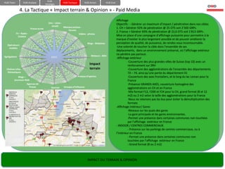 HUB-
HUB-Team            HUB-Analyse                           HUB-Tactique         HUB-Action           HUB-Eval
                                          Stratégie

               4. La Tactique « Impact terrain & Opinion » - Paid Media
                                                                                                               Affichage
                                             Sms – chats -                                                     Objectifs : - Générer un maximum d’impact / pénétration dans nos cibles
                                               emails      Réseaux sociaux -
                          Presse écrite                                                                        1. CH = Générer 92% de pénétration @ 25 OTS soit 2’300 GRPs.
                                                               forums
                                                                                                               2. France = Générer 83% de pénétration @ 22,0 OTS soit 1’813 GRPs .
           TV – Radio -                                                  Vidéos - photos
             Cinéma                                                                                            Mise en place d’une campagne d’affichage puissante pour permettre à la
                                                                                                               marque d’exister le plus largement possible et de pouvoir améliorer la
                                                                                 Blogs - Webzines              perception de qualité, de puissance, de rendez-vous incontournable.
  Opérateurs
   mobiles
                                                                                                               -Une volonté de toucher la cible dans l’ensemble de ses
                                                                                                               déplacements, dans un environnement préservé, où l’affichage extérieur
                                                                                                               ne pénètre pas partout.
Agrégateurs                                    GIEEC                                 Moteurs - Wiki
                                                                                                               -Affichage extérieur
                                                                                                                         -Couverture des plus grandes villes de Suisse (top 10) avec un
                                                                                   Impact                                renforcement sur ZRH
  Chaînes infos -                                                                  terrain                               -Couverture des agglomérations de l’ensemble des départements
   thématiques                                                                                                           73 – 74, ainsi qu’une partie du département 01
             Blogs –                                                     Analyse d’opinion                               -Couverture des axes frontaliers, et le long du lac Leman pour la
         journaux-Web                                                                                                    France
                       Agences de                                                                                        -Présence GRANDS AXES, couverture homogène des
                         Presse                Sources     Groupes d’influence                                           agglomérations en CH et en France
                                                                                                                         -Mix format F12, F200 et F24 pour la CH, grand format (8 et 12
                                                                                                                         m2) ou 2 m2 selon la taille des agglomérations pour la France
                                                                                                                         -Nous ne retenons pas les bus pour éviter la démultiplication des
                                                                                                                         formats
                                                                                                               -Affichage intérieur/ Gares
                                                                                                                         -Réseaux sur les quais des gares
                                                                                                                         -La gare principale et les gares environnantes.
                                                                                                                         -Permet une présence dans certaines communes non touchées
                                                                                                                         par l’affichage extérieur en France
                                                                                                               - INDOOR / CENTRES COMMERCIAUX
                                                                                                                         - Présence sur les parkings de centres commerciaux, ou à
                                                                                                               l’intérieur en France
                                                                                                                         - Permet une présence dans certaines communes non
                                                                                                                         touchées par l’affichage extérieur en France
                                                                                                                         - Grand format (8 ou 2 m2)




                                                                                  IMPACT DU TERRAIN & OPINION
 