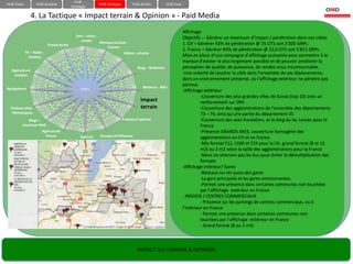 HUB-
HUB-Team            HUB-Analyse                           HUB-Tactique         HUB-Action           HUB-Eval
                                          Stratégie

               4. La Tactique « Impact terrain & Opinion » - Paid Media
                                                                                                               Affichage
                                             Sms – chats -                                                     Objectifs : - Générer un maximum d’impact / pénétration dans nos cibles
                                               emails      Réseaux sociaux -
                          Presse écrite                                                                        1. CH = Générer 92% de pénétration @ 25 OTS soit 2’300 GRPs.
                                                               forums
                                                                                                               2. France = Générer 83% de pénétration @ 22,0 OTS soit 1’813 GRPs .
           TV – Radio -                                                  Vidéos - photos
             Cinéma                                                                                            Mise en place d’une campagne d’affichage puissante pour permettre à la
                                                                                                               marque d’exister le plus largement possible et de pouvoir améliorer la
                                                                                 Blogs - Webzines              perception de qualité, de puissance, de rendez-vous incontournable.
  Opérateurs
   mobiles
                                                                                                               -Une volonté de toucher la cible dans l’ensemble de ses déplacements,
                                                                                                               dans un environnement préservé, où l’affichage extérieur ne pénètre pas
                                                                                                               partout.
Agrégateurs                                    GIEEC                                 Moteurs - Wiki
                                                                                                               -Affichage extérieur
                                                                                                                         -Couverture des plus grandes villes de Suisse (top 10) avec un
                                                                                   Impact                                renforcement sur ZRH
  Chaînes infos -                                                                  terrain                               -Couverture des agglomérations de l’ensemble des départements
   thématiques                                                                                                           73 – 74, ainsi qu’une partie du département 01
             Blogs –                                                     Analyse d’opinion                               -Couverture des axes frontaliers, et le long du lac Leman pour la
         journaux-Web                                                                                                    France
                       Agences de                                                                                        -Présence GRANDS AXES, couverture homogène des
                         Presse                Sources     Groupes d’influence                                           agglomérations en CH et en France
                                                                                                                         -Mix format F12, F200 et F24 pour la CH, grand format (8 et 12
                                                                                                                         m2) ou 2 m2 selon la taille des agglomérations pour la France
                                                                                                                         -Nous ne retenons pas les bus pour éviter la démultiplication des
                                                                                                                         formats
                                                                                                               -Affichage intérieur/ Gares
                                                                                                                         -Réseaux sur les quais des gares
                                                                                                                         -La gare principale et les gares environnantes.
                                                                                                                         -Permet une présence dans certaines communes non touchées
                                                                                                                         par l’affichage extérieur en France
                                                                                                               - INDOOR / CENTRES COMMERCIAUX
                                                                                                                         - Présence sur les parkings de centres commerciaux, ou à
                                                                                                               l’intérieur en France
                                                                                                                         - Permet une présence dans certaines communes non
                                                                                                                         touchées par l’affichage extérieur en France
                                                                                                                         - Grand format (8 ou 2 m2)




                                                                                  IMPACT DU TERRAIN & OPINION
 