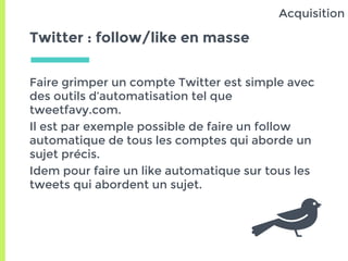 Twitter : follow/like en masse
Faire grimper un compte Twitter est simple avec
des outils d’automatisation tel que
tweetfavy.com.
Il est par exemple possible de faire un follow
automatique de tous les comptes qui aborde un
sujet précis.
Idem pour faire un like automatique sur tous les
tweets qui abordent un sujet.
Acquisition
 