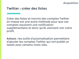 Twitter : créer des listes
Créer des listes et inscrire des comptes Twitter
en masse est une autre méthode pour que ces
comptes reçoivent une notification
supplémentaire et donc qu’ils viennent voir votre
profil.
Astuce : les outils d’automatisation permettent
d’ajouter les comptes Twitter qui ont publié un
tweet avec certains mots-clés.
Acquisition
 
