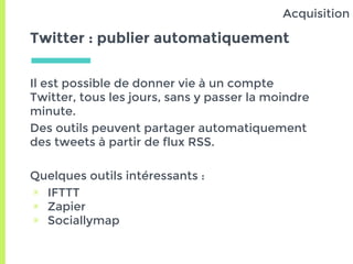 Twitter : publier automatiquement
Il est possible de donner vie à un compte
Twitter, tous les jours, sans y passer la moindre
minute.
Des outils peuvent partager automatiquement
des tweets à partir de flux RSS.
Quelques outils intéressants :
▣ IFTTT
▣ Zapier
▣ Sociallymap
Acquisition
 