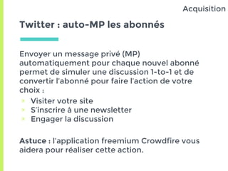 Twitter : auto-MP les abonnés
Envoyer un message privé (MP)
automatiquement pour chaque nouvel abonné
permet de simuler une discussion 1-to-1 et de
convertir l’abonné pour faire l’action de votre
choix :
▣ Visiter votre site
▣ S’inscrire à une newsletter
▣ Engager la discussion
Astuce : l’application freemium Crowdfire vous
aidera pour réaliser cette action.
Acquisition
 