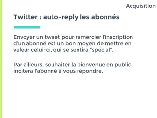 Twitter : auto-reply les abonnés
Envoyer un tweet pour remercier l’inscription
d’un abonné est un bon moyen de mettre en
valeur celui-ci, qui se sentira “spécial”.
Par ailleurs, souhaiter la bienvenue en public
incitera l’abonné à vous répondre.
Acquisition
 