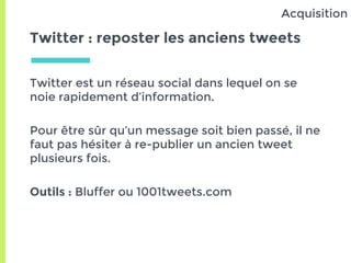 Twitter : reposter les anciens tweets
Twitter est un réseau social dans lequel on se
noie rapidement d’information.
Pour être sûr qu’un message soit bien passé, il ne
faut pas hésiter à re-publier un ancien tweet
plusieurs fois.
Outils : Buffer ou 1001tweets.com
Acquisition
 