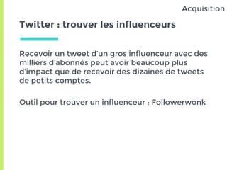 Twitter : trouver les influenceurs
Recevoir un tweet d’un gros influenceur avec des
milliers d’abonnés peut avoir beaucoup plus
d’impact que de recevoir des dizaines de tweets
de petits comptes.
Outil pour trouver un influenceur : Followerwonk
Acquisition
 