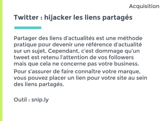 Twitter : hijacker les liens partagés
Partager des liens d’actualités est une méthode
pratique pour devenir une référence d’actualité
sur un sujet. Cependant, c’est dommage qu’un
tweet est retenu l’attention de vos followers
mais que cela ne concerne pas votre business.
Pour s’assurer de faire connaître votre marque,
vous pouvez placer un lien pour votre site au sein
des liens partagés.
Outil : snip.ly
Acquisition
 