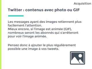 Twitter : contenus avec photo ou GIF
Les messages ayant des images retiennent plus
facilement l’attention.
Mieux encore, si l’image est animée (GIF),
nombreux seront les abonnés qui s'arrêteront
pour voir l’image animée.
Pensez donc à ajouter le plus régulièrement
possible une image à vos tweets.
Acquisition
 