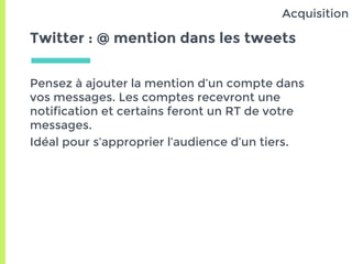 Twitter : @ mention dans les tweets
Pensez à ajouter la mention d’un compte dans
vos messages. Les comptes recevront une
notification et certains feront un RT de votre
messages.
Idéal pour s’approprier l’audience d’un tiers.
Acquisition
 