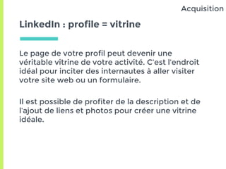 LinkedIn : profile = vitrine
Le page de votre profil peut devenir une
véritable vitrine de votre activité. C’est l’endroit
idéal pour inciter des internautes à aller visiter
votre site web ou un formulaire.
Il est possible de profiter de la description et de
l’ajout de liens et photos pour créer une vitrine
idéale.
Acquisition
 