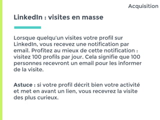 LinkedIn : visites en masse
Lorsque quelqu’un visites votre profil sur
LinkedIn, vous recevez une notification par
email. Profitez au mieux de cette notification :
visitez 100 profils par jour. Cela signifie que 100
personnes recevront un email pour les informer
de la visite.
Astuce : si votre profil décrit bien votre activité
et met en avant un lien, vous recevrez la visite
des plus curieux.
Acquisition
 