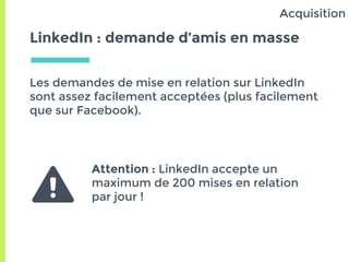 LinkedIn : demande d’amis en masse
Les demandes de mise en relation sur LinkedIn
sont assez facilement acceptées (plus facilement
que sur Facebook).
Acquisition
Attention : LinkedIn accepte un
maximum de 200 mises en relation
par jour !
 