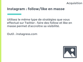 Instagram : follow/like en masse
Utilisez le même type de stratégies que vous
effectué sur Twitter : faire des follow et like en
masse permet d'accroître sa visibilité.
Outil : instagress.com
Acquisition
 