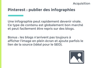 Pinterest : publier des infographies
Une infographie peut rapidement devenir virale.
Ce type de contenu est globalement bon marché
et peut facilement être repris sur des blogs.
Bonus : les blogs n’arrivent pas toujours à
afficher l’image en plein écran et ajoute parfois le
lien de la source (idéal pour le SEO).
Acquisition
 