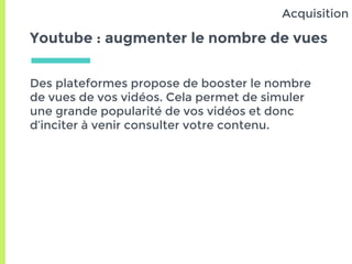 Youtube : augmenter le nombre de vues
Des plateformes propose de booster le nombre
de vues de vos vidéos. Cela permet de simuler
une grande popularité de vos vidéos et donc
d’inciter à venir consulter votre contenu.
Acquisition
 
