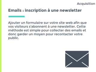 Emails : inscription à une newsletter
Ajouter un formulaire sur votre site web afin que
vos visiteurs s’abonnent à une newsletter. Cette
méthode est simple pour collecter des emails et
donc garder un moyen pour recontacter votre
public.
Acquisition
 