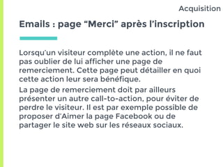 Emails : page “Merci” après l’inscription
Lorsqu’un visiteur complète une action, il ne faut
pas oublier de lui afficher une page de
remerciement. Cette page peut détailler en quoi
cette action leur sera bénéfique.
La page de remerciement doit par ailleurs
présenter un autre call-to-action, pour éviter de
perdre le visiteur. Il est par exemple possible de
proposer d’Aimer la page Facebook ou de
partager le site web sur les réseaux sociaux.
Acquisition
 